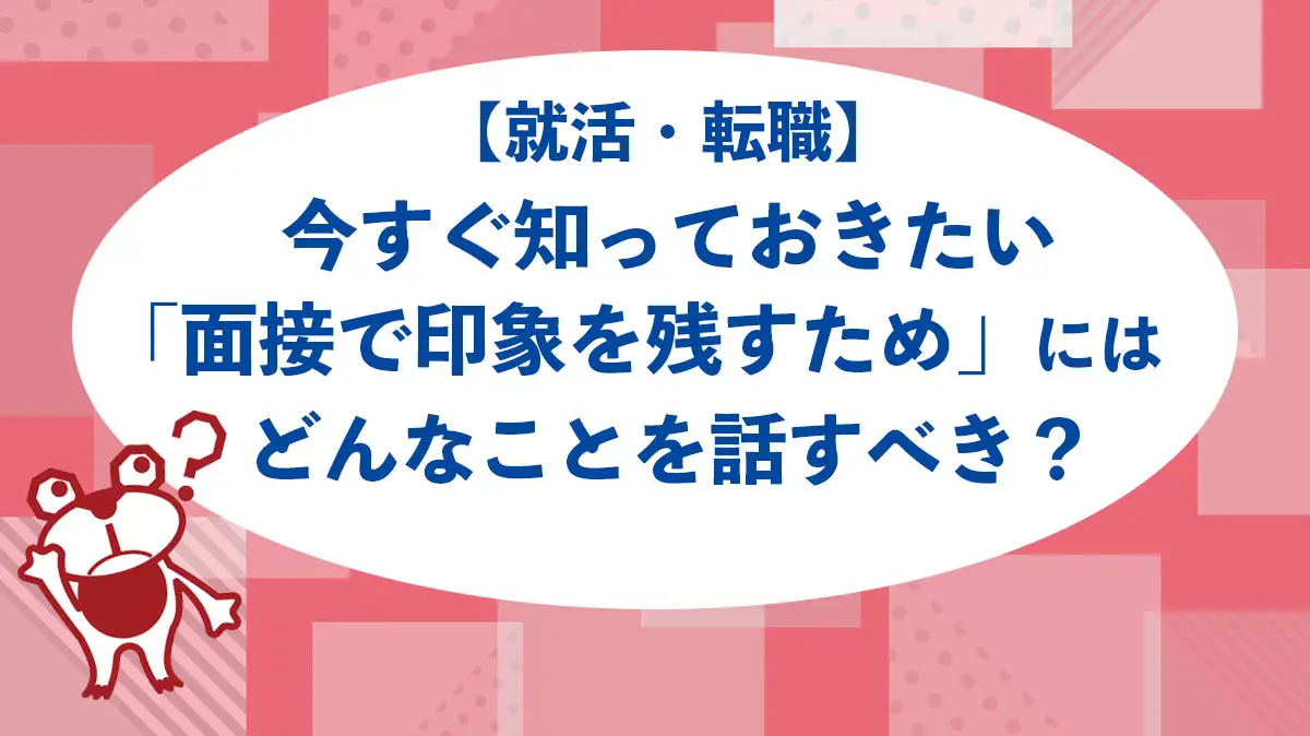 【就活・転職】今すぐ知っておきたい「面接で印象を残すため」にはどんなことを話すべき？